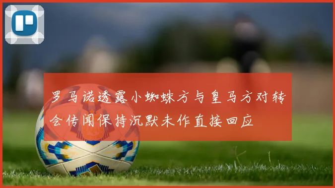 罗马诺透露小蜘蛛方与皇马方对转会传闻保持沉默未作直接回应