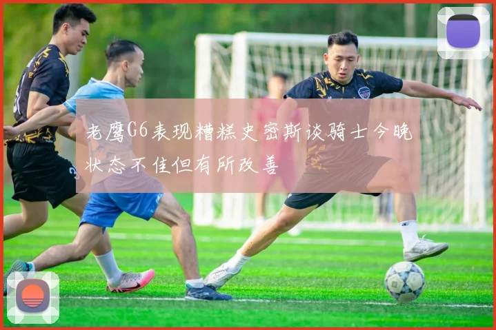 老鹰G6表现糟糕史密斯谈骑士今晚状态不佳但有所改善