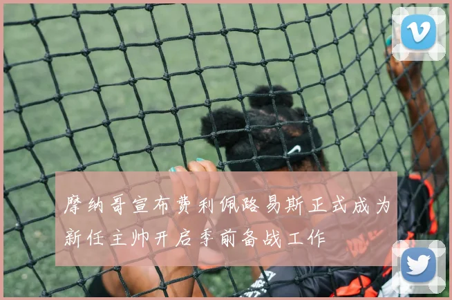 摩纳哥宣布费利佩路易斯正式成为新任主帅开启季前备战工作