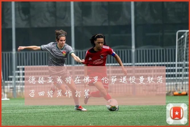 德赫亚或将在佛罗伦萨退役曼联若召回将另作打算