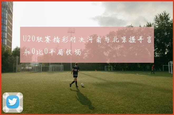 U20联赛精彩对决河南与北京握手言和0比0平局收场