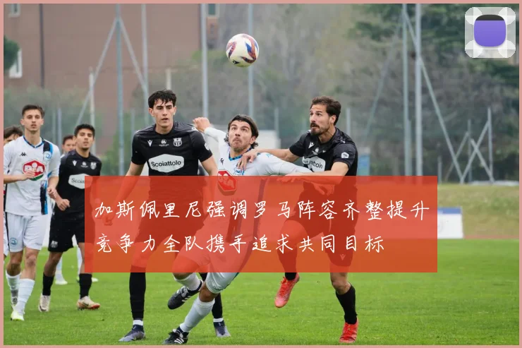 加斯佩里尼强调罗马阵容齐整提升竞争力全队携手追求共同目标