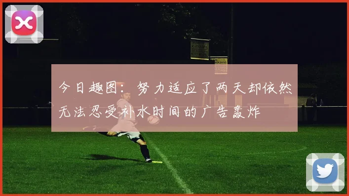 今日趣图：努力适应了两天却依然无法忍受补水时间的广告轰炸