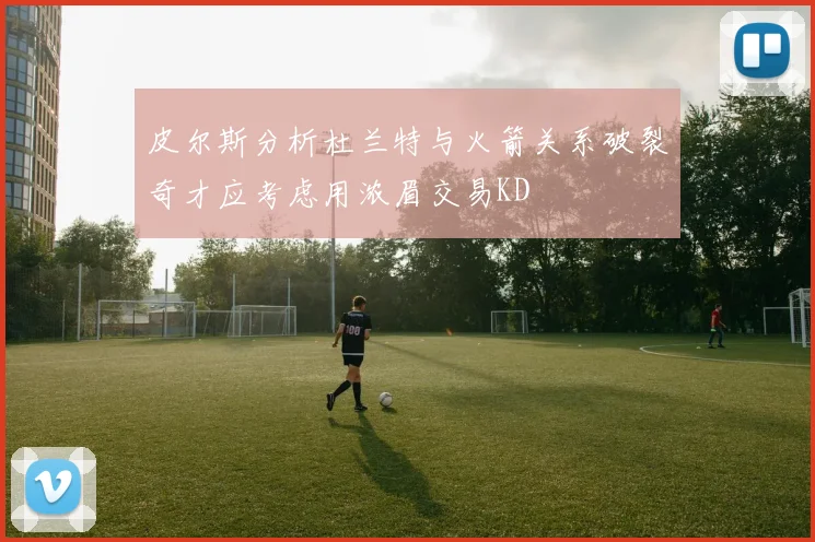 皮尔斯分析杜兰特与火箭关系破裂奇才应考虑用浓眉交易KD