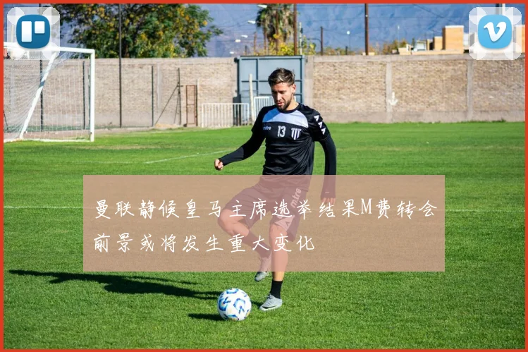 曼联静候皇马主席选举结果M费转会前景或将发生重大变化